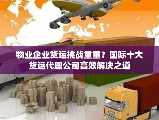 物业企业货运挑战重重？国际十大货运代理公司高效解决之道
