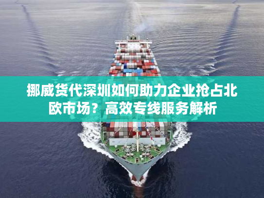 挪威货代深圳如何助力企业抢占北欧市场？高效专线服务解析