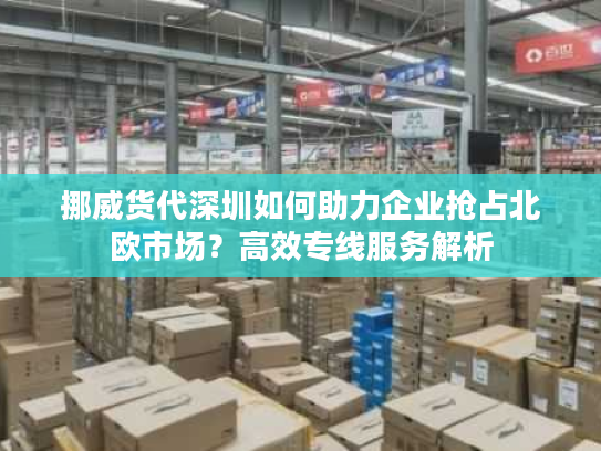 挪威货代深圳如何助力企业抢占北欧市场？高效专线服务解析