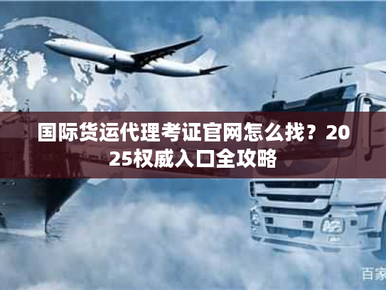 国际货运代理考证官网怎么找?2025权威入口全攻略 国际货运代理考证官网怎么找?2025权威入口全攻略