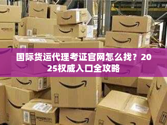 国际货运代理考证官网怎么找?2025权威入口全攻略 国际货运代理考证官网怎么找?2025权威入口全攻略