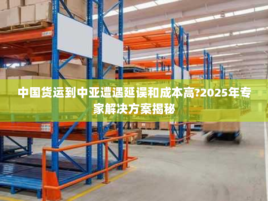 中国货运到中亚遭遇延误和成本高?2025年专家解决方案揭秘