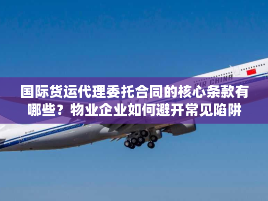 国际货运代理委托合同的核心条款有哪些？物业企业如何避开常见陷阱？