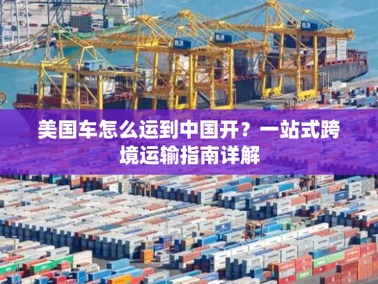 美国车怎么运到中国开？一站式跨境运输指南详解