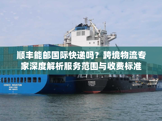 顺丰能邮国际快递吗？跨境物流专家深度解析服务范围与收费标准