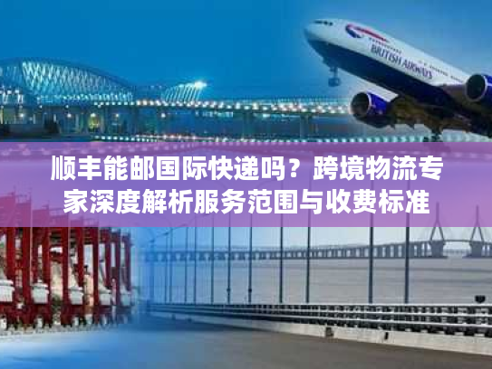 顺丰能邮国际快递吗？跨境物流专家深度解析服务范围与收费标准