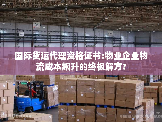 国际货运代理资格证书:物业企业物流成本飙升的终极解方?