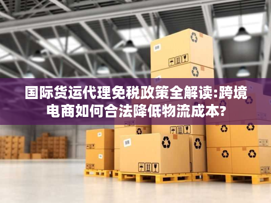 国际货运代理免税政策全解读:跨境电商如何合法降低物流成本?