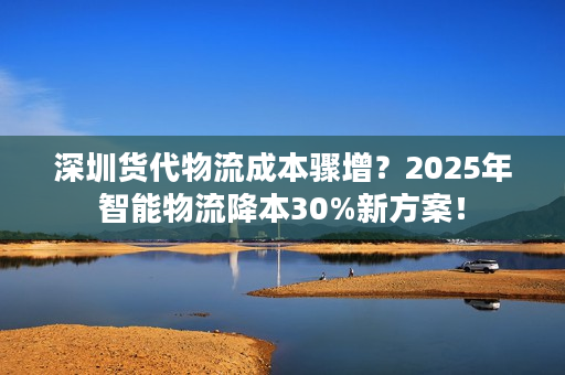 深圳货代物流成本骤增?2025年智能物流降本30%新方案! 深圳货代物流成本骤增?2025年智能物流降本30%新方案!