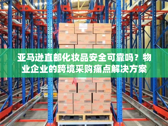亚马逊直邮化妆品安全可靠吗？物业企业的跨境采购痛点解决方案