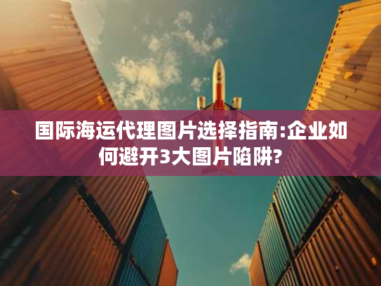 国际海运代理图片选择指南:企业如何避开3大图片陷阱?