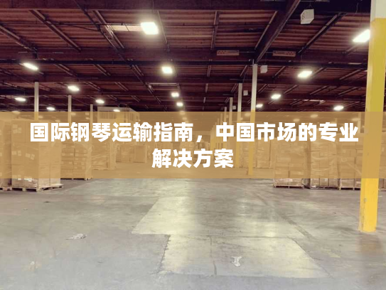 国际钢琴运输指南,中国市场的专业解决方案 国际钢琴运输指南,中国市场的专业解决方案