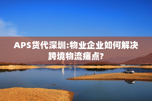 APS货代深圳:物业企业如何解决跨境物流痛点?