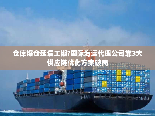 仓库爆仓延误工期?国际海运代理公司靠3大供应链优化方案破局