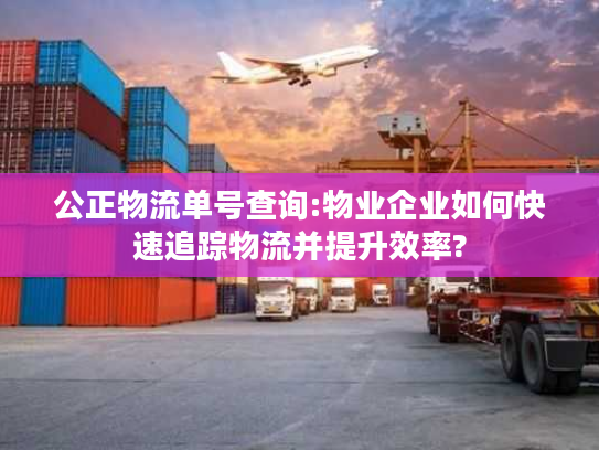 公正物流单号查询:物业企业如何快速追踪物流并提升效率?
