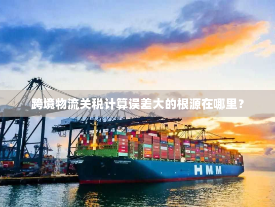 跨境物流关税计算误差大的根源在哪里? 跨境物流关税计算误差大的根源在哪里?