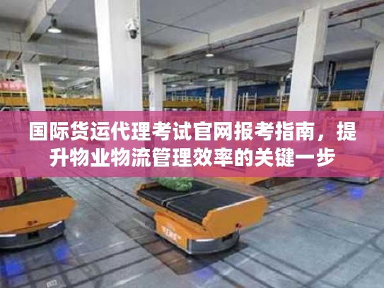 国际货运代理考试官网报考指南，提升物业物流管理效率的关键一步