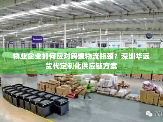 物业企业如何应对跨境物流瓶颈？深圳华远货代定制化供应链方案
