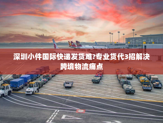 深圳小件国际快递发货难?专业货代3招解决跨境物流痛点