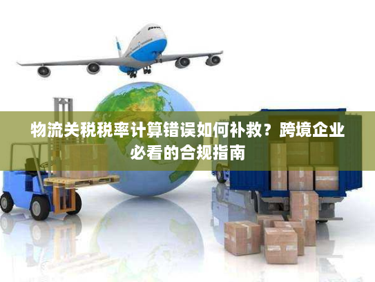 物流关税税率计算错误如何补救？跨境企业必看的合规指南