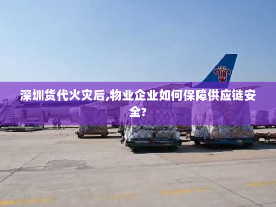 深圳货代火灾后,物业企业如何保障供应链安全?