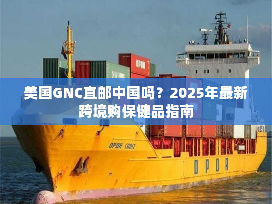 美国GNC直邮中国吗？2025年最新跨境购保健品指南