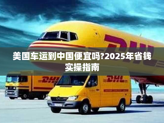 美国车运到中国便宜吗?2025年省钱实操指南