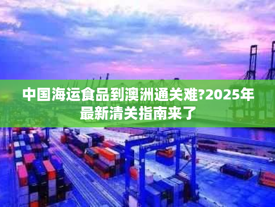 中国海运食品到澳洲通关难?2025年最新清关指南来了