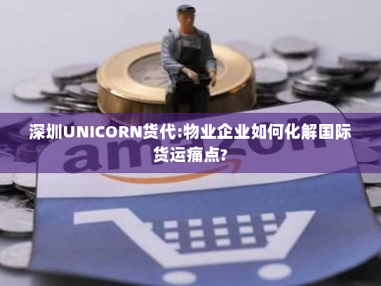 深圳UNICORN货代:物业企业如何化解国际货运痛点?