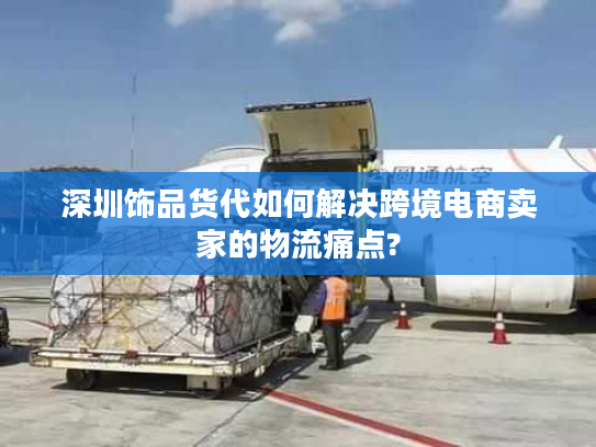 深圳饰品货代如何解决跨境电商卖家的物流痛点?