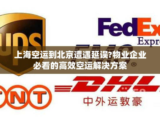 上海空运到北京遭遇延误?物业企业必看的高效空运解决方案