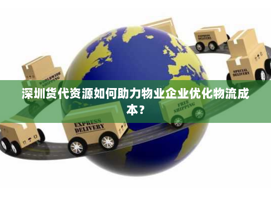 深圳货代资源如何助力物业企业优化物流成本? 深圳货代资源如何助力物业企业优化物流成本?