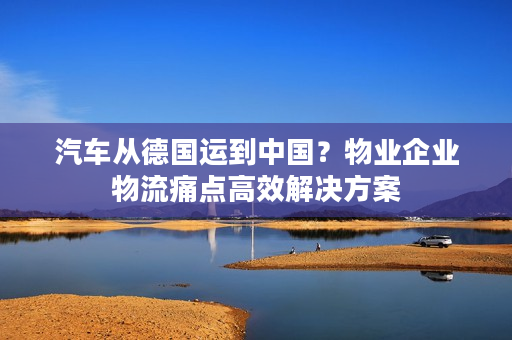 汽车从德国运到中国？物业企业物流痛点高效解决方案