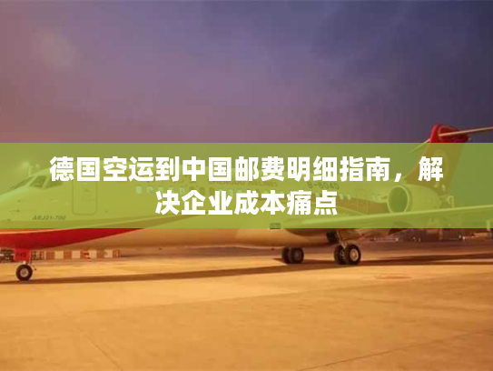 德国空运到中国邮费明细指南,解决企业成本痛点 德国空运到中国邮费明细指南,解决企业成本痛点