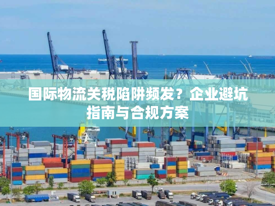 国际物流关税陷阱频发？企业避坑指南与合规方案