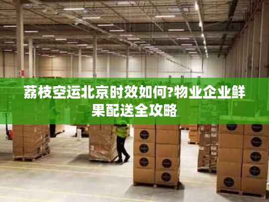 荔枝空运北京时效如何?物业企业鲜果配送全攻略