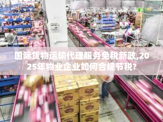 国际货物运输代理服务免税新政,2025年物业企业如何合规节税?