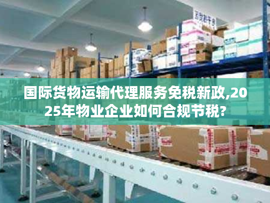 国际货物运输代理服务免税新政,2025年物业企业如何合规节税?