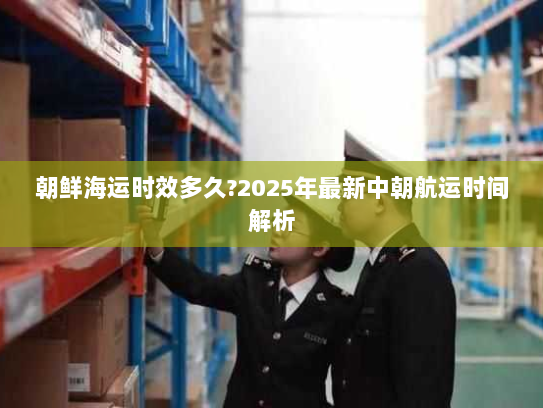 朝鲜海运时效多久?2025年最新中朝航运时间解析