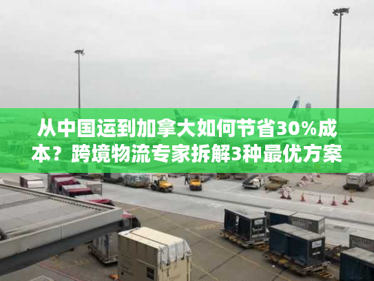 从中国运到加拿大如何节省30%成本？跨境物流专家拆解3种最优方案