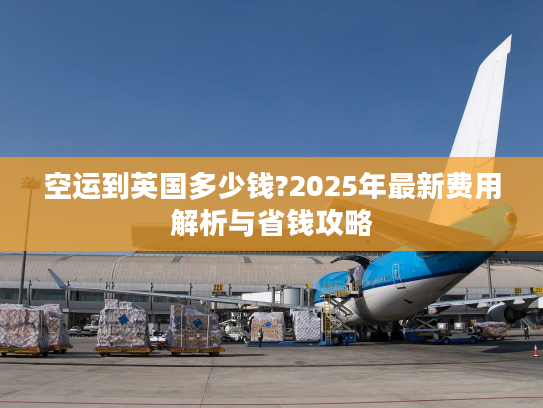 空运到英国多少钱?2025年最新费用解析与省钱攻略