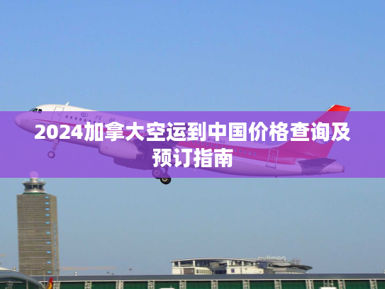 2024加拿大空运到中国价格查询及预订指南