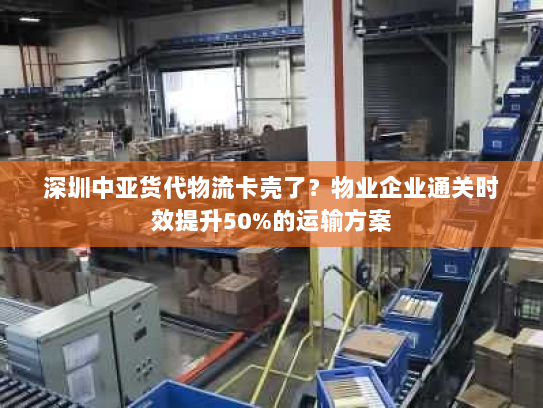 深圳中亚货代物流卡壳了？物业企业通关时效提升50%的运输方案