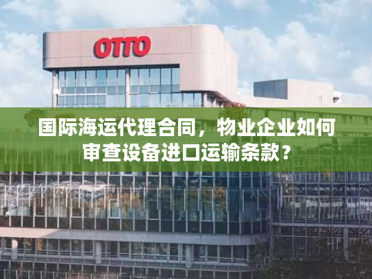 国际海运代理合同，物业企业如何审查设备进口运输条款？