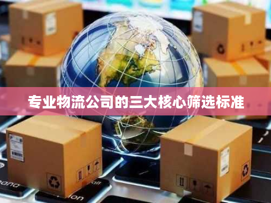 专业物流公司的三大核心筛选标准 专业物流公司的三大核心筛选标准