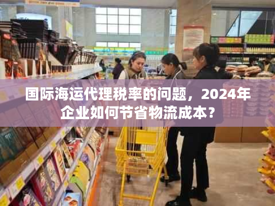 国际海运代理税率的问题,2024年企业如何节省物流成本? 国际海运代理税率的问题,2024年企业如何节省物流成本?