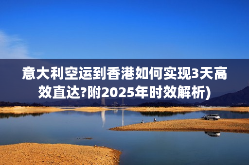 意大利空运到香港如何实现3天高效直达?附2025年时效解析)