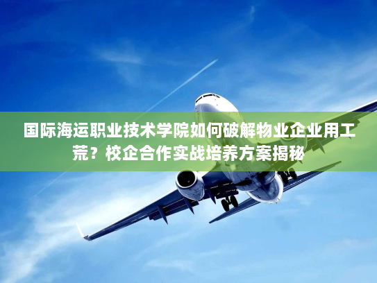 国际海运职业技术学院如何破解物业企业用工荒？校企合作实战培养方案揭秘