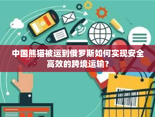 中国熊猫被运到俄罗斯如何实现安全高效的跨境运输? 中国熊猫被运到俄罗斯如何实现安全高效的跨境运输?
