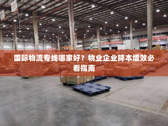 国际物流专线哪家好？物业企业降本增效必看指南